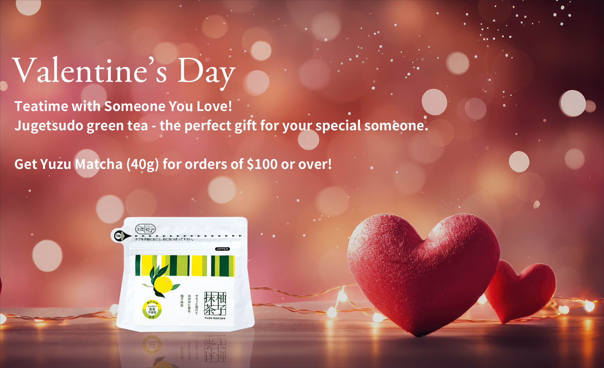 Valentine’s Day | Teatime with Someone You Love!Jugetsudo green tea - the perfect gift for your special someone.Get Yuzu Matcha (40g) for orders of $100 or over!
