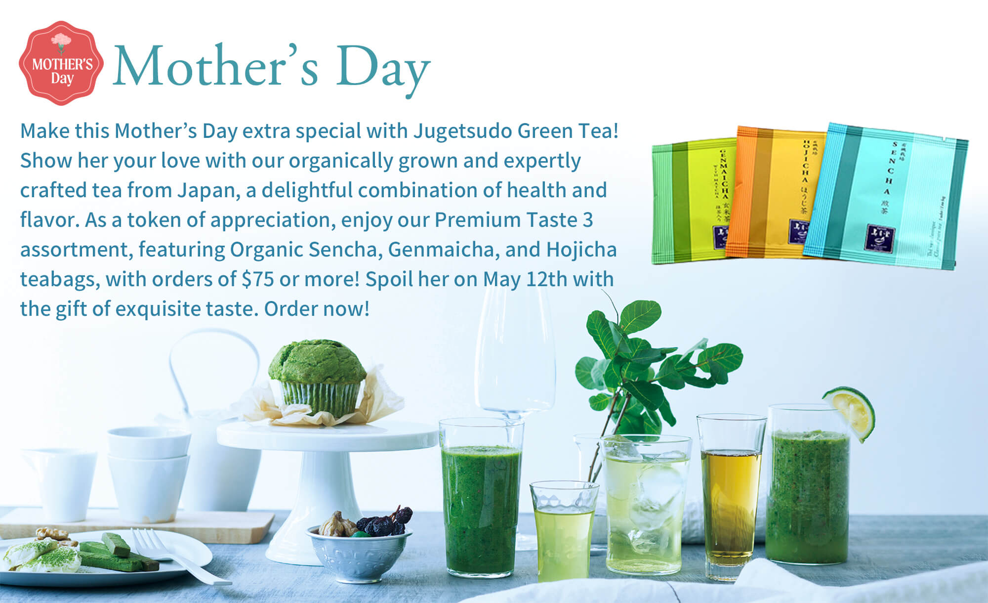 Mother’s Day  Make this Mother’s Day extra special with Jugetsudo Green Tea! Show her your love with our organically grown and expertly crafted tea from Japan, a delightful combination of health and flavor. As a token of appreciation, enjoy our Premium Taste 3 assortment, featuring Organic Sencha, Genmaicha, and Hojicha teabags, with orders of $75 or more! Spoil her on May 12th with the gift of exquisite taste. Order now!